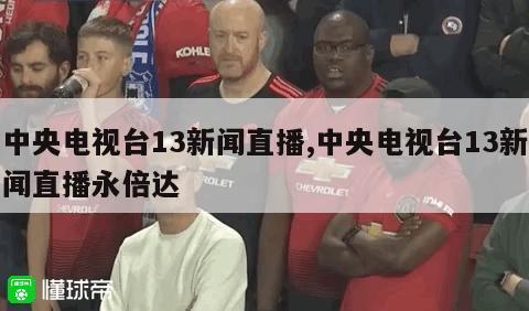 中央电视台13新闻直播,中央电视台13新闻直播永倍达