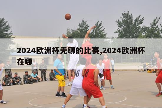 2024欧洲杯无聊的比赛,2024欧洲杯在哪