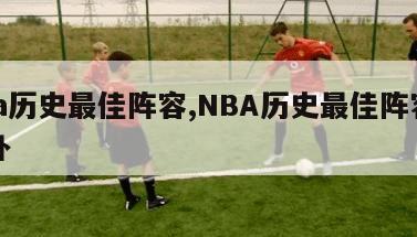 nba历史最佳阵容,NBA历史最佳阵容和替补