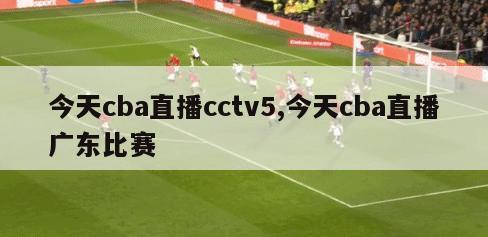 今天cba直播cctv5,今天cba直播广东比赛