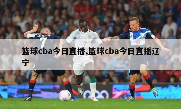 篮球cba今日直播,篮球cba今日直播辽宁