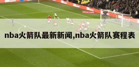 nba火箭队最新新闻,nba火箭队赛程表