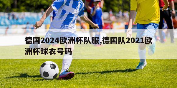 德国2024欧洲杯队服,德国队2021欧洲杯球衣号码