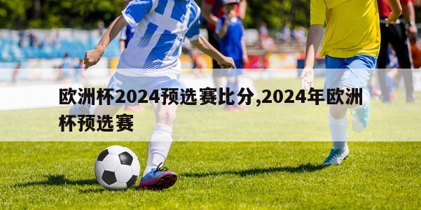 欧洲杯2024预选赛比分,2024年欧洲杯预选赛