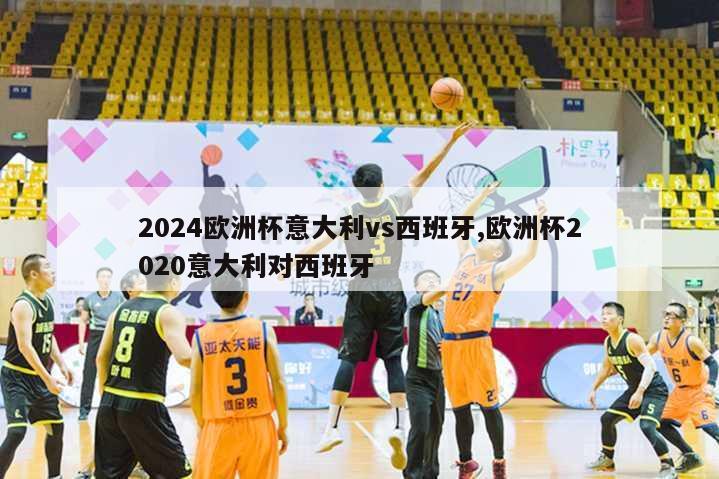 2024欧洲杯意大利vs西班牙,欧洲杯2020意大利对西班牙