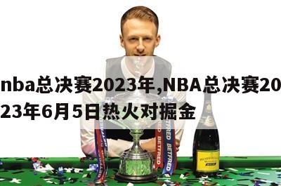 nba总决赛2023年,NBA总决赛2023年6月5日热火对掘金