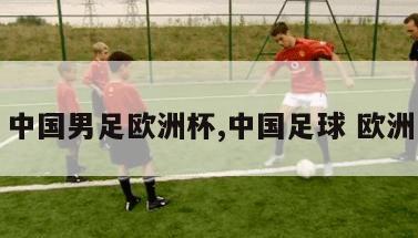 中国男足欧洲杯,中国足球 欧洲