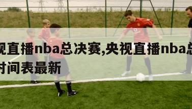 央视直播nba总决赛,央视直播nba总决赛时间表最新