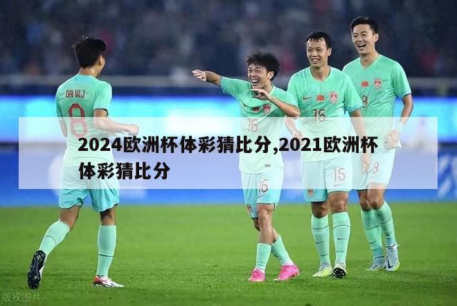 2024欧洲杯体彩猜比分,2021欧洲杯体彩猜比分