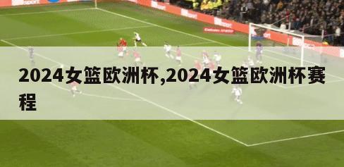 2024女篮欧洲杯,2024女篮欧洲杯赛程