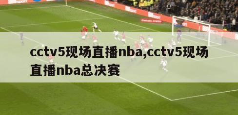 cctv5现场直播nba,cctv5现场直播nba总决赛