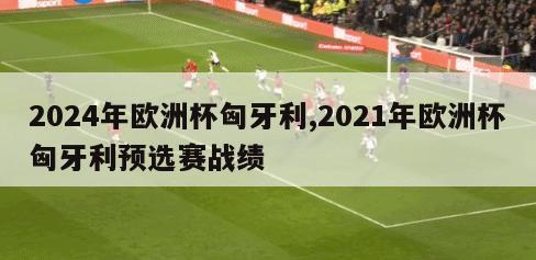 2024年欧洲杯匈牙利,2021年欧洲杯匈牙利预选赛战绩