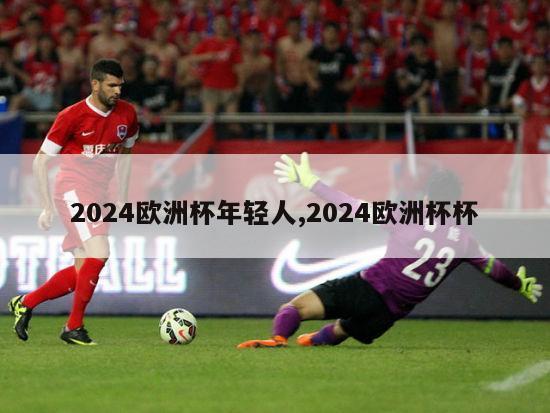 2024欧洲杯年轻人,2024欧洲杯杯