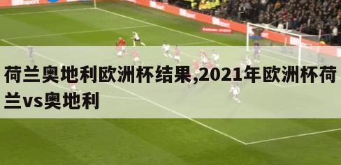 荷兰奥地利欧洲杯结果,2021年欧洲杯荷兰vs奥地利