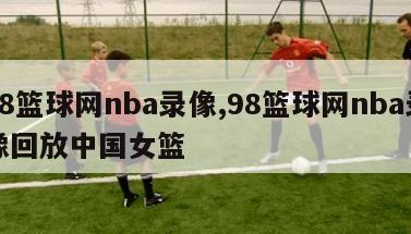 98篮球网nba录像,98篮球网nba录像回放中国女篮