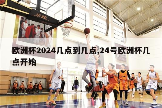 欧洲杯2024几点到几点,24号欧洲杯几点开始