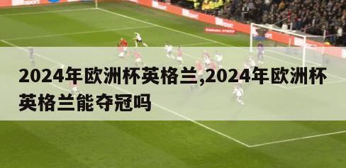 2024年欧洲杯英格兰,2024年欧洲杯英格兰能夺冠吗