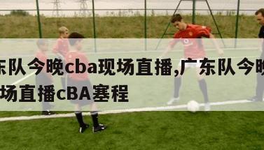 广东队今晚cba现场直播,广东队今晚cba现场直播cBA塞程