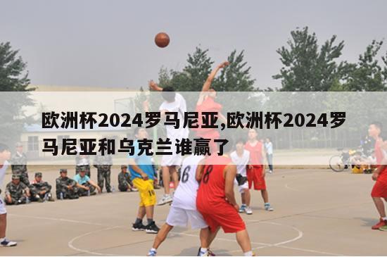 欧洲杯2024罗马尼亚,欧洲杯2024罗马尼亚和乌克兰谁赢了