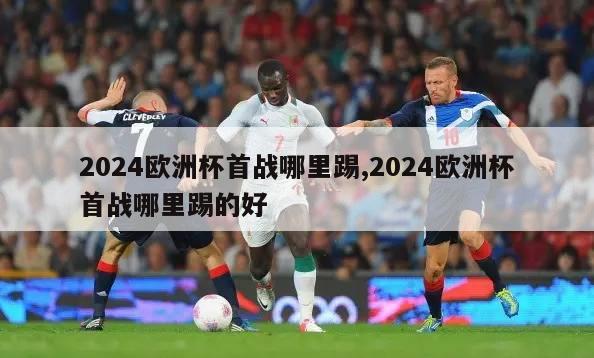 2024欧洲杯首战哪里踢,2024欧洲杯首战哪里踢的好