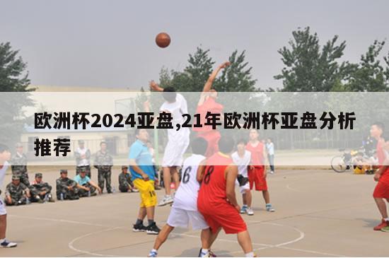 欧洲杯2024亚盘,21年欧洲杯亚盘分析推荐