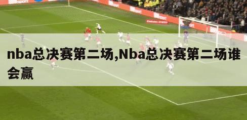 nba总决赛第二场,Nba总决赛第二场谁会赢