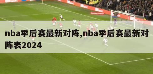 nba季后赛最新对阵,nba季后赛最新对阵表2024