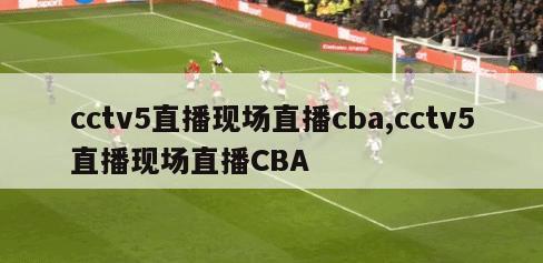 cctv5直播现场直播cba,cctv5直播现场直播CBA