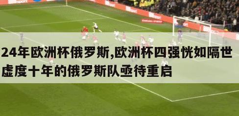 24年欧洲杯俄罗斯,欧洲杯四强恍如隔世 虚度十年的俄罗斯队亟待重启