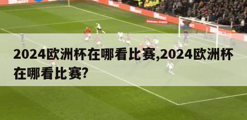 2024欧洲杯在哪看比赛,2024欧洲杯在哪看比赛?