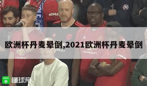 欧洲杯丹麦晕倒,2021欧洲杯丹麦晕倒