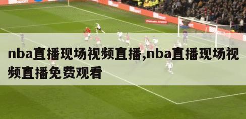 nba直播现场视频直播,nba直播现场视频直播免费观看