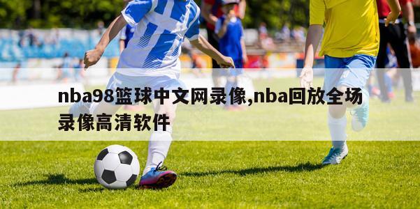 nba98篮球中文网录像,nba回放全场录像高清软件