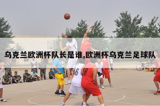 乌克兰欧洲杯队长是谁,欧洲杯乌克兰足球队