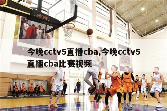 今晚cctv5直播cba,今晚cctv5直播cba比赛视频