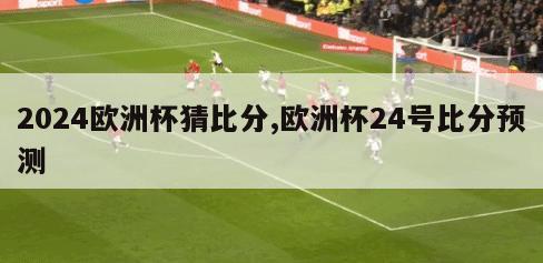 2024欧洲杯猜比分,欧洲杯24号比分预测