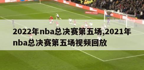 2022年nba总决赛第五场,2021年nba总决赛第五场视频回放