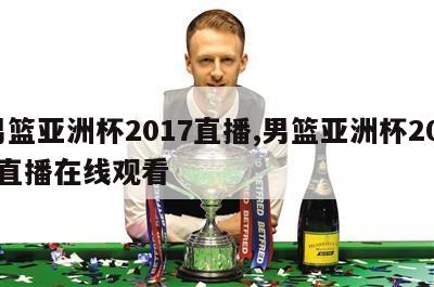 男篮亚洲杯2017直播,男篮亚洲杯2017直播在线观看