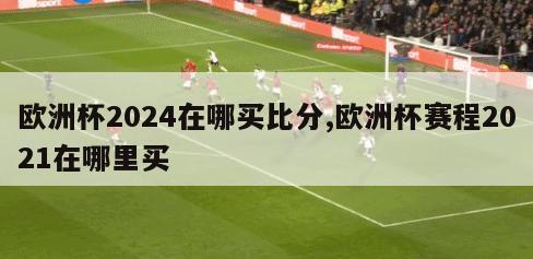 欧洲杯2024在哪买比分,欧洲杯赛程2021在哪里买