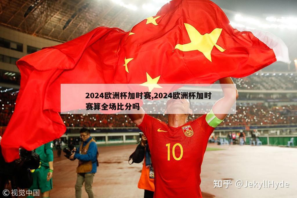 2024欧洲杯加时赛,2024欧洲杯加时赛算全场比分吗