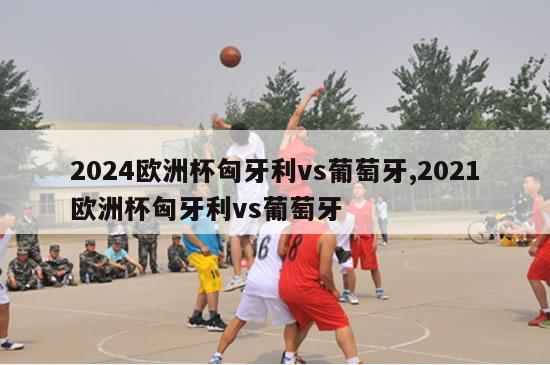 2024欧洲杯匈牙利vs葡萄牙,2021欧洲杯匈牙利vs葡萄牙